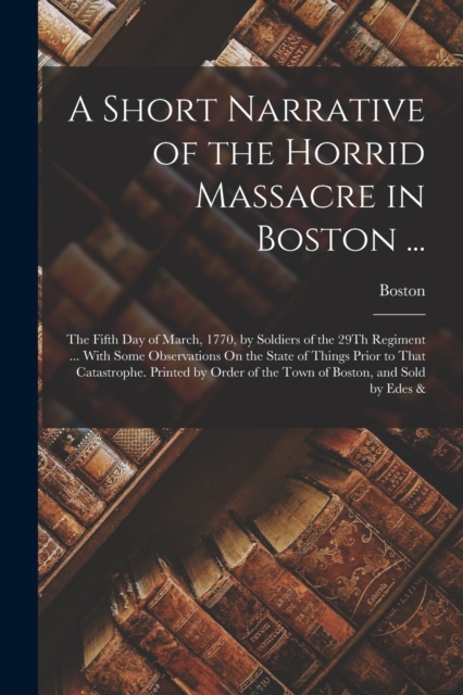 A Short Narrative of the Horrid Massacre in Boston ... : The Fifth Day of March, 1770, by Soldiers of the 29Th Regiment ... With Some Observations On the State of Things Prior to That Catastrophe. Pri, Paperback / softback Book