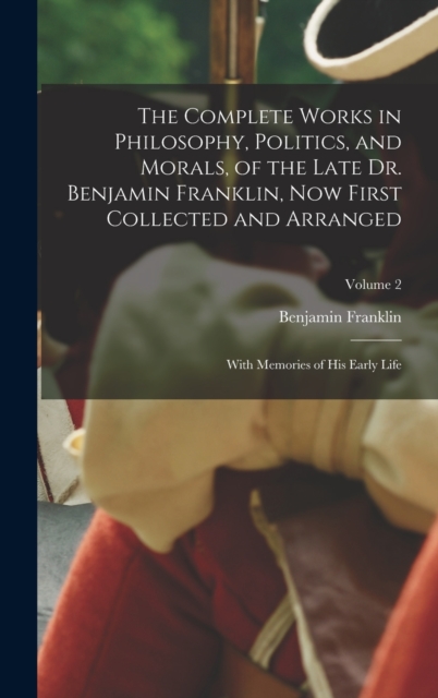 The Complete Works in Philosophy, Politics, and Morals, of the Late Dr. Benjamin Franklin, Now First Collected and Arranged : With Memories of His Early Life; Volume 2, Hardback Book