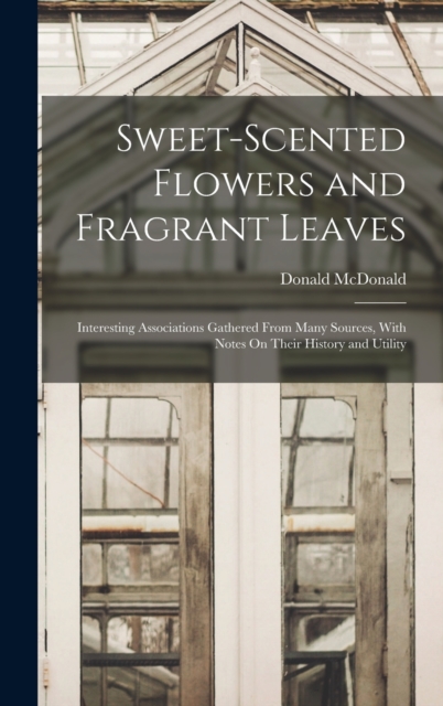 Sweet-Scented Flowers and Fragrant Leaves : Interesting Associations Gathered From Many Sources, With Notes On Their History and Utility, Hardback Book