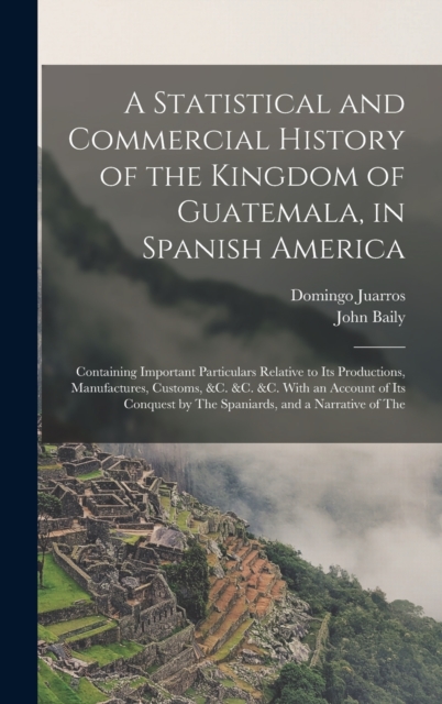 A Statistical and Commercial History of the Kingdom of Guatemala, in Spanish America : Containing Important Particulars Relative to Its Productions, Manufactures, Customs, &c. &c. &c. With an Account, Hardback Book