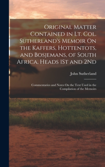Original Matter Contained in Lt. Col. Sutherland's Memoir On the Kaffers, Hottentots, and Bosjemans, of South Africa, Heads 1St and 2Nd : Commentaries and Notes On the Text Used in the Compilation of, Hardback Book