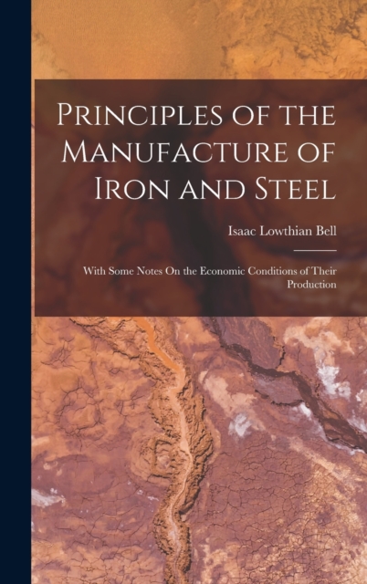 Principles of the Manufacture of Iron and Steel : With Some Notes On the Economic Conditions of Their Production, Hardback Book