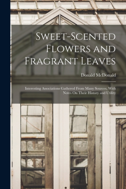 Sweet-Scented Flowers and Fragrant Leaves : Interesting Associations Gathered From Many Sources, With Notes On Their History and Utility, Paperback / softback Book