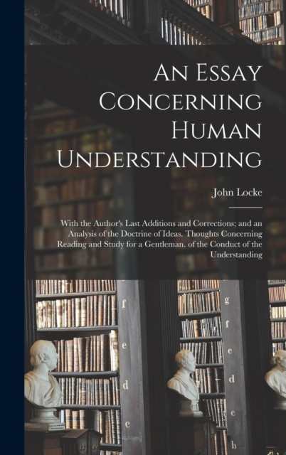 An Essay Concerning Human Understanding : With the Author's Last Additions and Corrections; and an Analysis of the Doctrine of Ideas. Thoughts Concerning Reading and Study for a Gentleman. of the Cond, Hardback Book