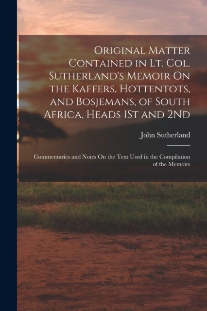 Original Matter Contained in Lt. Col. Sutherland's Memoir On the Kaffers, Hottentots, and Bosjemans, of South Africa, Heads 1St and 2Nd : Commentaries and Notes On the Text Used in the Compilation of, Paperback / softback Book