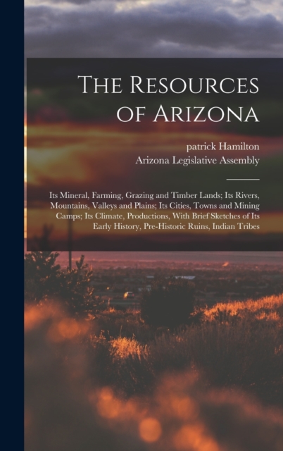 The Resources of Arizona : Its Mineral, Farming, Grazing and Timber Lands; Its Rivers, Mountains, Valleys and Plains; Its Cities, Towns and Mining Camps; Its Climate, Productions, With Brief Sketches, Hardback Book