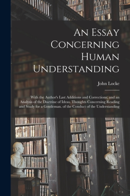An Essay Concerning Human Understanding : With the Author's Last Additions and Corrections; and an Analysis of the Doctrine of Ideas. Thoughts Concerning Reading and Study for a Gentleman. of the Cond, Paperback Book