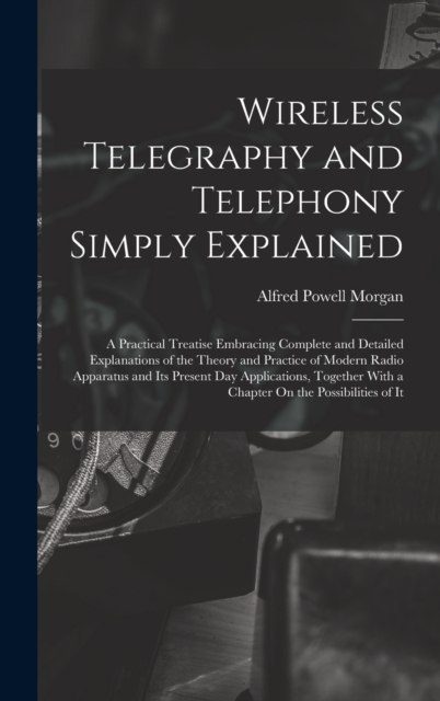 Wireless Telegraphy and Telephony Simply Explained : A Practical Treatise Embracing Complete and Detailed Explanations of the Theory and Practice of Modern Radio Apparatus and Its Present Day Applicat, Hardback Book