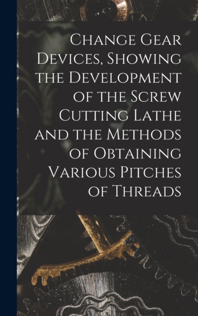 Change Gear Devices, Showing the Development of the Screw Cutting Lathe and the Methods of Obtaining Various Pitches of Threads, Hardback Book