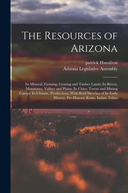 The Resources of Arizona : Its Mineral, Farming, Grazing and Timber Lands; Its Rivers, Mountains, Valleys and Plains; Its Cities, Towns and Mining Camps; Its Climate, Productions, With Brief Sketches, Paperback / softback Book