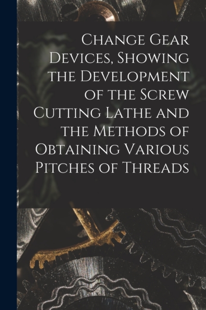 Change Gear Devices, Showing the Development of the Screw Cutting Lathe and the Methods of Obtaining Various Pitches of Threads, Paperback / softback Book