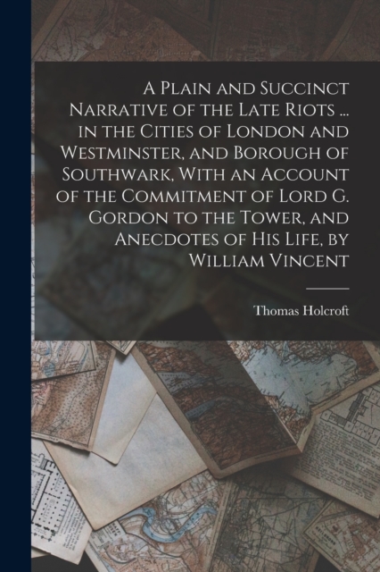 A Plain and Succinct Narrative of the Late Riots ... in the Cities of London and Westminster, and Borough of Southwark, With an Account of the Commitment of Lord G. Gordon to the Tower, and Anecdotes, Paperback / softback Book