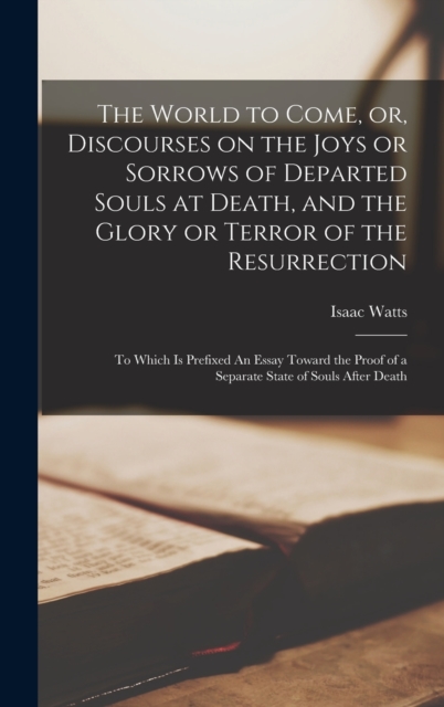 The World to Come, or, Discourses on the Joys or Sorrows of Departed Souls at Death, and the Glory or Terror of the Resurrection : To Which is Prefixed An Essay Toward the Proof of a Separate State of, Hardback Book