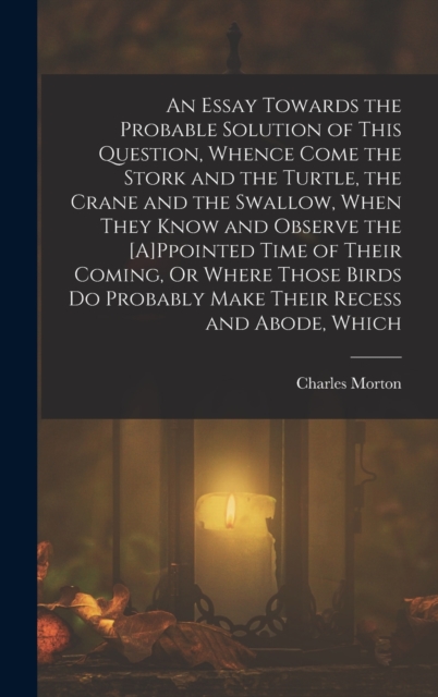 An Essay Towards the Probable Solution of This Question, Whence Come the Stork and the Turtle, the Crane and the Swallow, When They Know and Observe the [A]Ppointed Time of Their Coming, Or Where Thos, Hardback Book