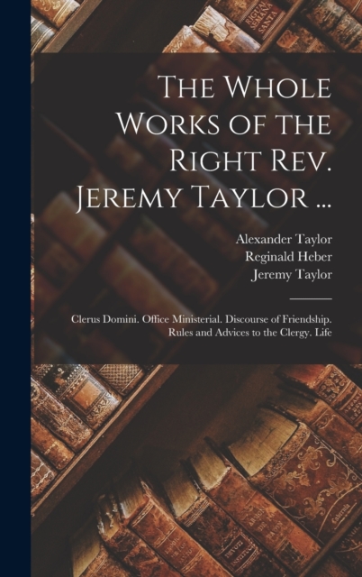 The Whole Works of the Right Rev. Jeremy Taylor ... : Clerus Domini. Office Ministerial. Discourse of Friendship. Rules and Advices to the Clergy. Life, Hardback Book