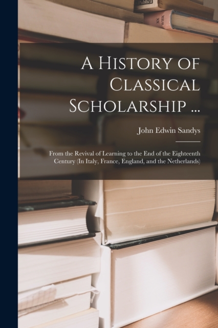 A History of Classical Scholarship ... : From the Revival of Learning to the End of the Eighteenth Century (In Italy, France, England, and the Netherlands), Paperback Book