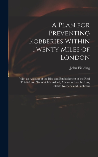 A Plan for Preventing Robberies Within Twenty Miles of London : With an Account of the Rise and Establishment of the Real Thieftakers: To Which Is Added, Advice to Pawnbrokers, Stable-Keepers, and Pub, Hardback Book