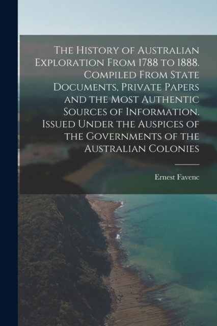 The History of Australian Exploration From 1788 to 1888. Compiled From State Documents, Private Papers and the Most Authentic Sources of Information. Issued Under the Auspices of the Governments of th, Paperback / softback Book