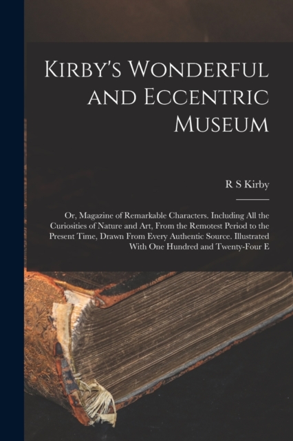 Kirby's Wonderful and Eccentric Museum; or, Magazine of Remarkable Characters. Including all the Curiosities of Nature and art, From the Remotest Period to the Present Time, Drawn From Every Authentic, Paperback / softback Book