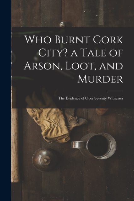 Who Burnt Cork City? a Tale of Arson, Loot, and Murder; the Evidence of Over Seventy Witnesses, Paperback / softback Book