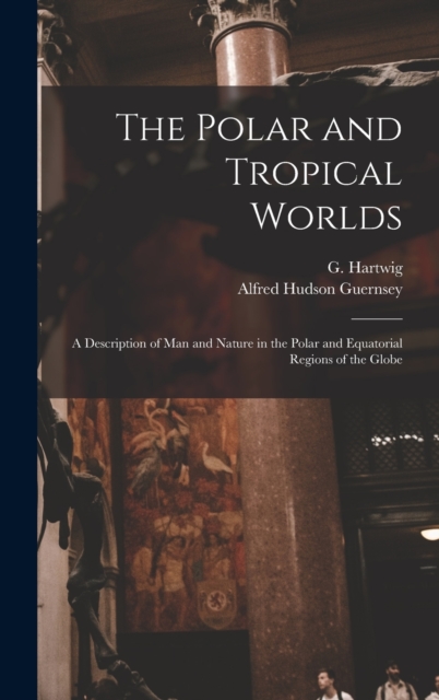The Polar and Tropical Worlds : A Description of man and Nature in the Polar and Equatorial Regions of the Globe, Hardback Book