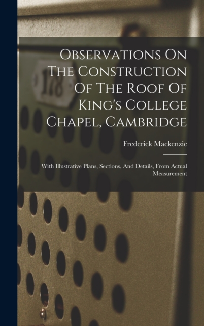 Observations On The Construction Of The Roof Of King's College Chapel, Cambridge : With Illustrative Plans, Sections, And Details, From Actual Measurement, Hardback Book