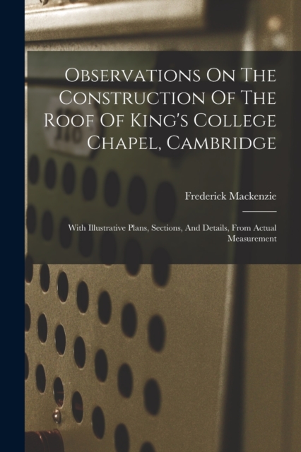 Observations On The Construction Of The Roof Of King's College Chapel, Cambridge : With Illustrative Plans, Sections, And Details, From Actual Measurement, Paperback / softback Book