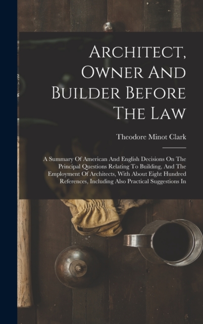 Architect, Owner And Builder Before The Law : A Summary Of American And English Decisions On The Principal Questions Relating To Building, And The Employment Of Architects, With About Eight Hundred Re, Hardback Book