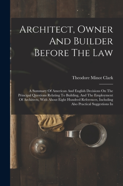 Architect, Owner And Builder Before The Law : A Summary Of American And English Decisions On The Principal Questions Relating To Building, And The Employment Of Architects, With About Eight Hundred Re, Paperback / softback Book