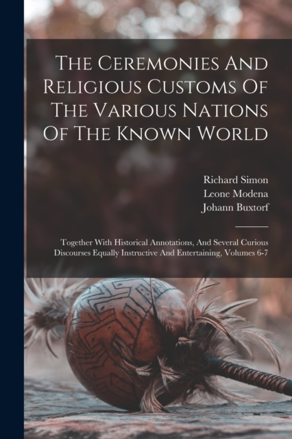 The Ceremonies And Religious Customs Of The Various Nations Of The Known World : Together With Historical Annotations, And Several Curious Discourses Equally Instructive And Entertaining, Volumes 6-7, Paperback / softback Book