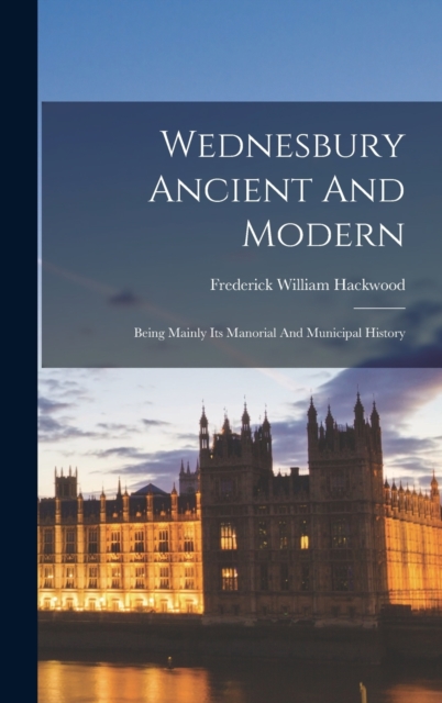 Wednesbury Ancient And Modern : Being Mainly Its Manorial And Municipal History, Hardback Book