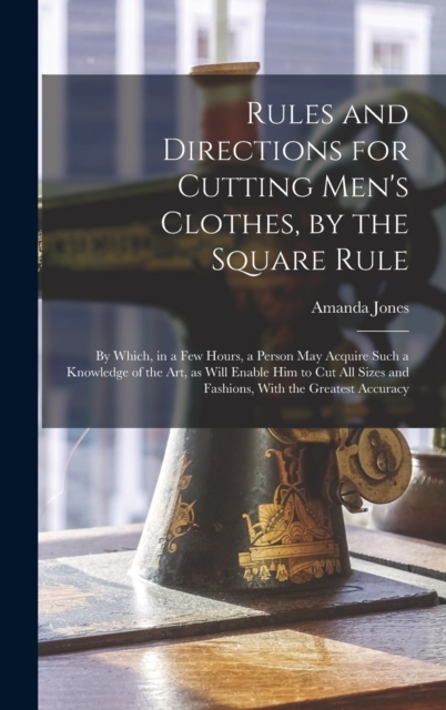 Rules and Directions for Cutting Men's Clothes, by the Square Rule : By Which, in a Few Hours, a Person May Acquire Such a Knowledge of the Art, as Will Enable Him to Cut All Sizes and Fashions, With, Hardback Book