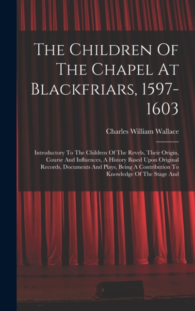 The Children Of The Chapel At Blackfriars, 1597-1603 : Introductory To The Children Of The Revels, Their Origin, Course And Influences, A History Based Upon Original Records, Documents And Plays, Bein, Hardback Book