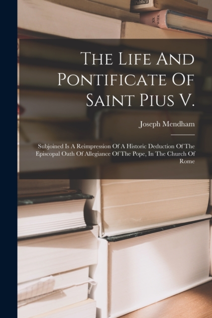 The Life And Pontificate Of Saint Pius V. : Subjoined Is A Reimpression Of A Historic Deduction Of The Episcopal Oath Of Allegiance Of The Pope, In The Church Of Rome, Paperback / softback Book