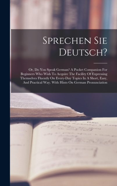Sprechen Sie Deutsch? : Or, Do You Speak German? A Pocket Companion For Beginners Who Wish To Acquire The Facility Of Expressing Themselves Fluently On Every-day Topics In A Short, Easy, And Practical, Hardback Book