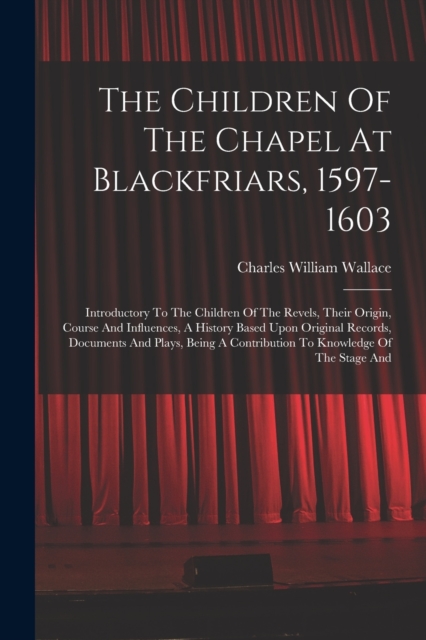 The Children Of The Chapel At Blackfriars, 1597-1603 : Introductory To The Children Of The Revels, Their Origin, Course And Influences, A History Based Upon Original Records, Documents And Plays, Bein, Paperback / softback Book
