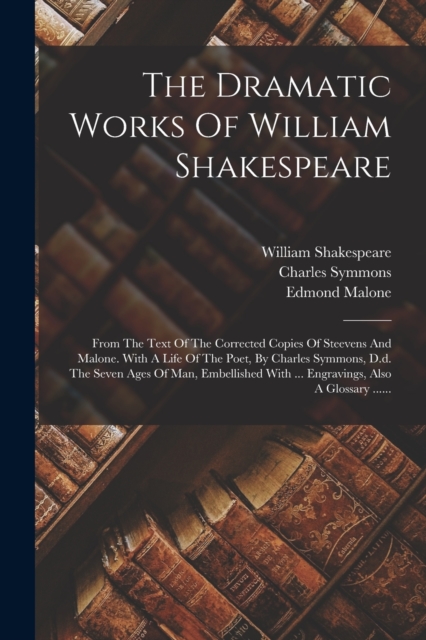 The Dramatic Works Of William Shakespeare : From The Text Of The Corrected Copies Of Steevens And Malone. With A Life Of The Poet, By Charles Symmons, D.d. The Seven Ages Of Man, Embellished With ..., Paperback / softback Book