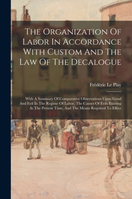 The Organization Of Labor In Accordance With Custom And The Law Of The Decalogue : With A Summary Of Comparative Observations Upon Good And Evil In The Regime Of Labor, The Causes Of Evils Existing At, Paperback / softback Book