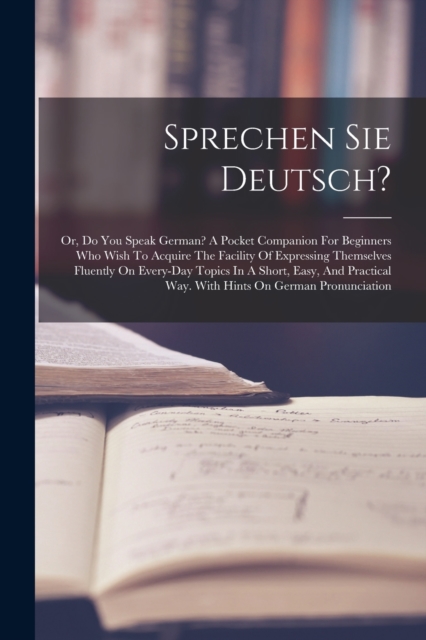 Sprechen Sie Deutsch? : Or, Do You Speak German? A Pocket Companion For Beginners Who Wish To Acquire The Facility Of Expressing Themselves Fluently On Every-day Topics In A Short, Easy, And Practical, Paperback / softback Book