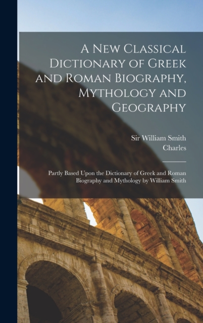 A New Classical Dictionary of Greek and Roman Biography, Mythology and Geography : Partly Based Upon the Dictionary of Greek and Roman Biography and Mythology by William Smith, Hardback Book