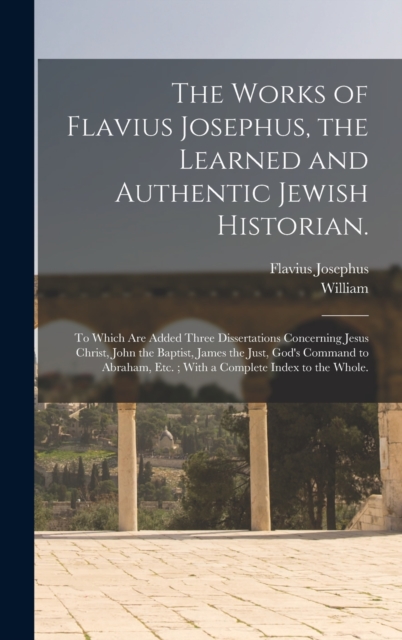 The Works of Flavius Josephus, the Learned and Authentic Jewish Historian. : To Which Are Added Three Dissertations Concerning Jesus Christ, John the Baptist, James the Just, God's Command to Abraham,, Hardback Book