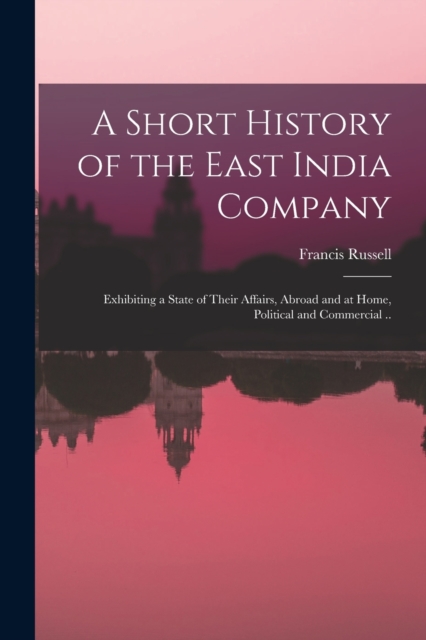 A Short History of the East India Company : Exhibiting a State of Their Affairs, Abroad and at Home, Political and Commercial .., Paperback / softback Book