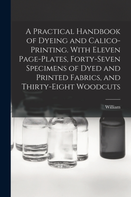 A Practical Handbook of Dyeing and Calico-printing. With Eleven Page-plates, Forty-seven Specimens of Dyed and Printed Fabrics, and Thirty-eight Woodcuts, Paperback / softback Book