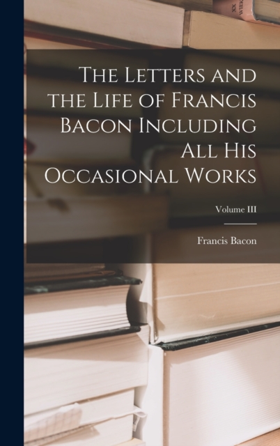 The Letters and the Life of Francis Bacon Including All His Occasional Works; Volume III, Hardback Book