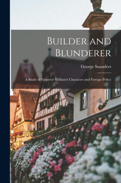 Builder and Blunderer : A Study of Emperor William's Character and Foreign Policy, Paperback / softback Book