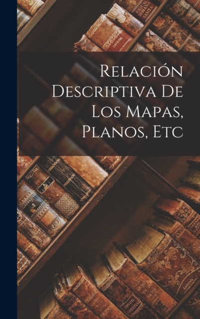 Relacion Descriptiva de Los Mapas, Planos, Etc, Hardback Book