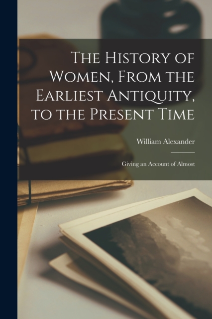 The History of Women, From the Earliest Antiquity, to the Present Time : Giving an Account of Almost, Paperback / softback Book