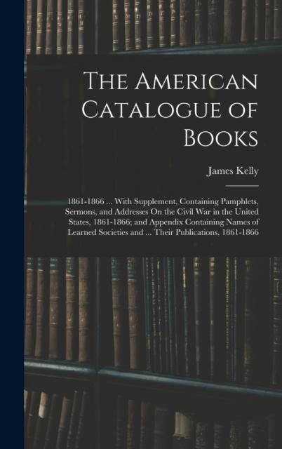 The American Catalogue of Books : 1861-1866 ... With Supplement, Containing Pamphlets, Sermons, and Addresses On the Civil War in the United States, 1861-1866; and Appendix Containing Names of Learned, Hardback Book