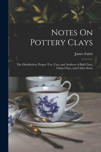 Notes On Pottery Clays : The Distribution, Proper Ties, Uses, and Analyses of Ball Clays, China Clays, and China Stone, Paperback / softback Book