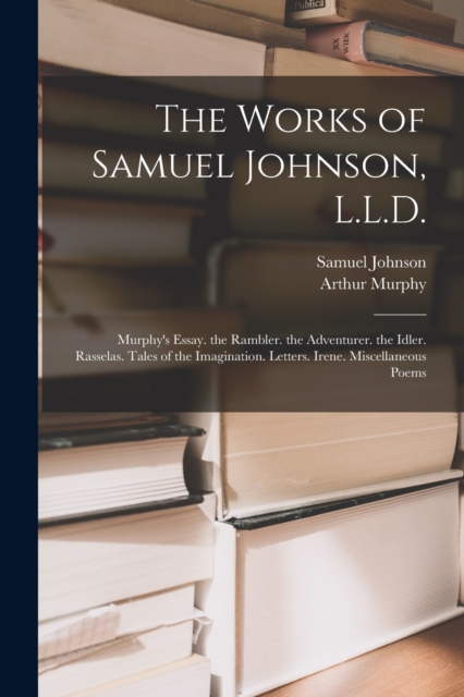 The Works of Samuel Johnson, L.L.D. : Murphy's Essay. the Rambler. the Adventurer. the Idler. Rasselas. Tales of the Imagination. Letters. Irene. Miscellaneous Poems, Paperback / softback Book